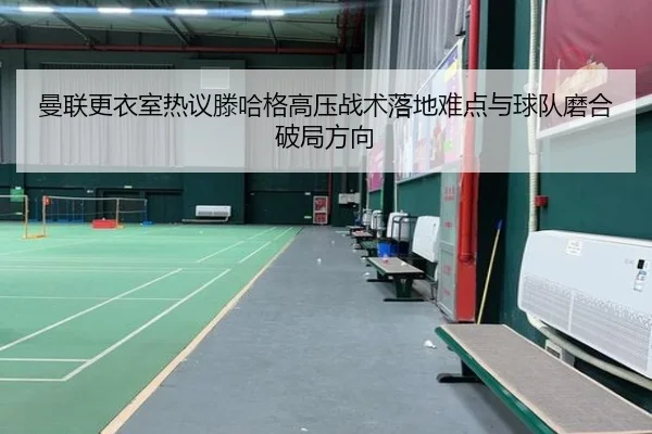 曼联更衣室热议滕哈格高压战术落地难点与球队磨合破局方向