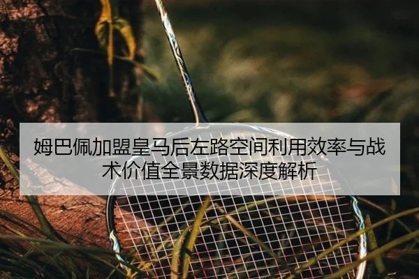 姆巴佩加盟皇马后左路空间利用效率与战术价值全景数据深度解析
