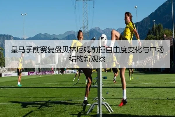 皇马季前赛复盘贝林厄姆前插自由度变化与中场结构新观察 | kaiyun