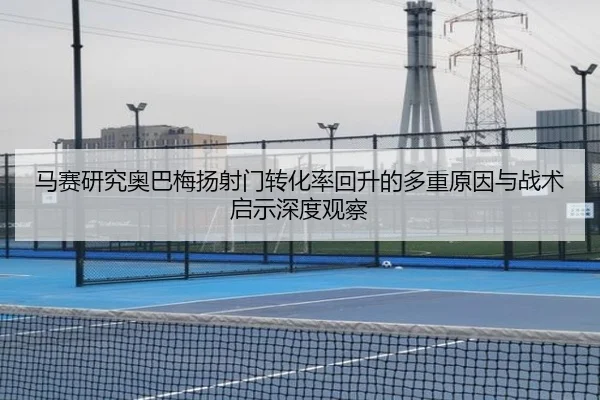 马赛研究奥巴梅扬射门转化率回升的多重原因与战术启示深度观察