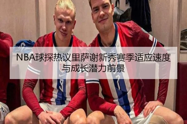 NBA球探热议里萨谢新秀赛季适应速度与成长潜力前景 | kaiyun